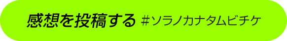 感想を投稿する ＃ソラノカナタムビチケ