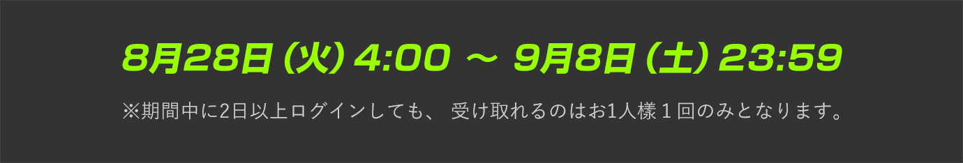 8月28日（火）4:00 〜 9月8日（土）23:59  ※期間中に2日以上ログインしても、 受け取れるのはお1人樣１回のみとなります。